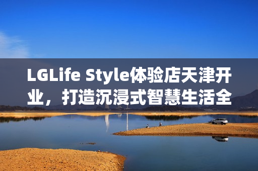 LGLife Style体验店天津开业，打造沉浸式智慧生活全新地标