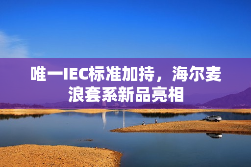 唯一IEC标准加持,海尔麦浪套系新品亮相 唯一IEC标准加持,海尔麦浪套系新品亮相