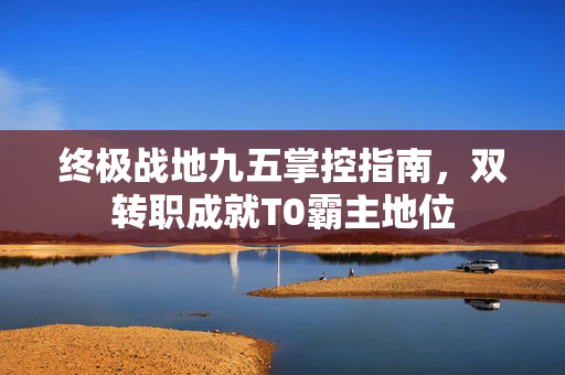 终极战地九五掌控指南，双转职成就T0霸主地位