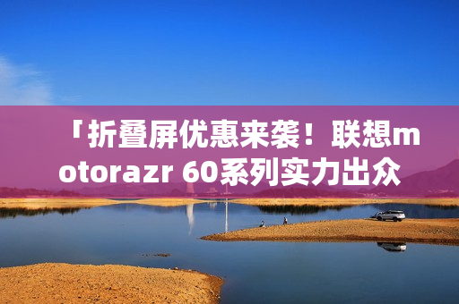 「折叠屏优惠来袭!联想motorazr 60系列实力出众,选购指南」 「折叠屏优惠来袭!联想motorazr 60系列实力出众,选购指南」