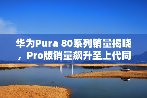 华为Pura 80系列销量揭晓,Pro版销量飙升至上代同期160% 华为Pura 80系列销量揭晓,Pro版销量飙升至上代同期160%