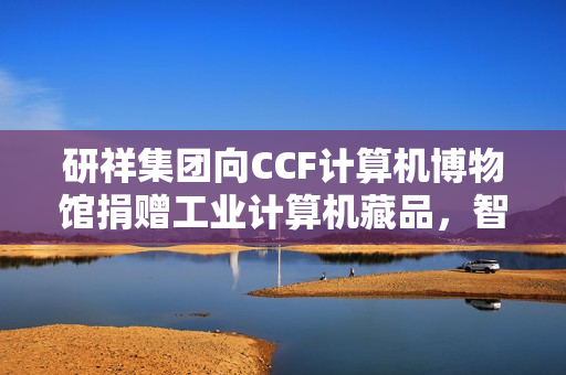 研祥集团向CCF计算机博物馆捐赠工业计算机藏品，智造薪火传承启航