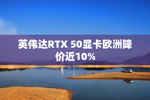 英伟达RTX 50显卡欧洲降价近10% 英伟达RTX 50显卡欧洲降价近10%
