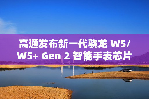 高通发布新一代骁龙 W5/W5+ Gen 2 智能手表芯片,集成卫星通信功能 高通发布新一代骁龙 W5/W5+ Gen 2 智能手表芯片,集成卫星通信功能