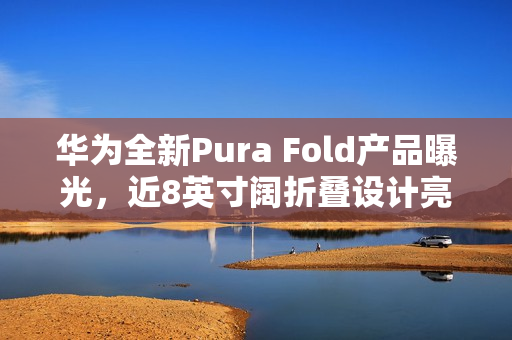 华为全新Pura Fold产品曝光,近8英寸阔折叠设计亮相 华为全新Pura Fold产品曝光,近8英寸阔折叠设计亮相
