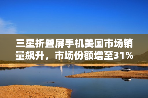 三星折叠屏手机美国市场销量飙升，市场份额增至31%