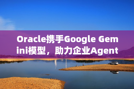 Oracle携手Google Gemini模型，助力企业AgenticAI加速之旅