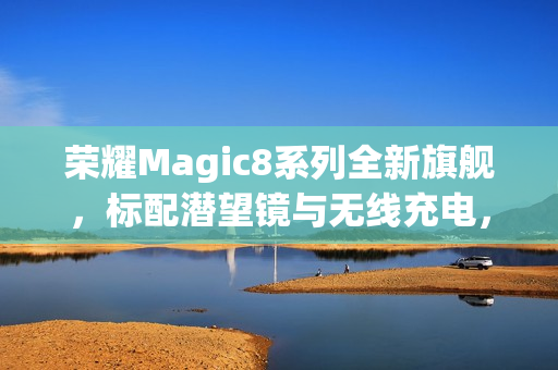 荣耀Magic8系列全新旗舰，标配潜望镜与无线充电，三证齐全重磅曝光