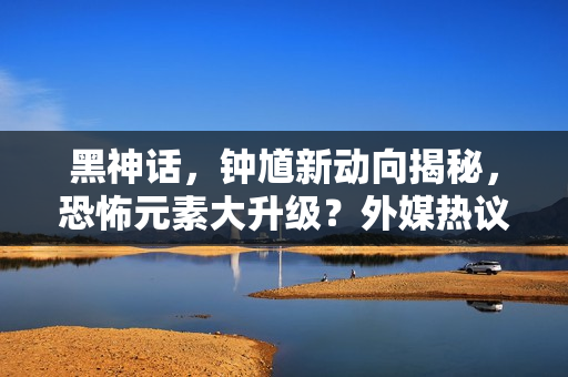 黑神话，钟馗新动向揭秘，恐怖元素大升级？外媒热议热议新动向！