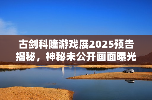 古剑科隆游戏展2025预告揭秘，神秘未公开画面曝光！