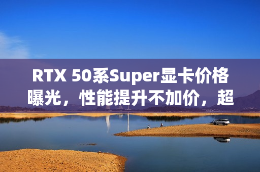 RTX 50系Super显卡价格曝光，性能提升不加价，超值升级体验！