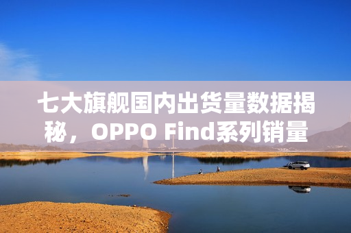 七大旗舰国内出货量数据揭秘,OPPO Find系列销量领先 七大旗舰国内出货量数据揭秘,OPPO Find系列销量领先