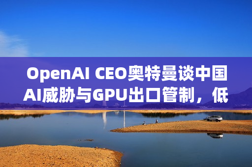 OpenAI CEO奥特曼谈中国AI威胁与GPU出口管制，低估风险与无效之策