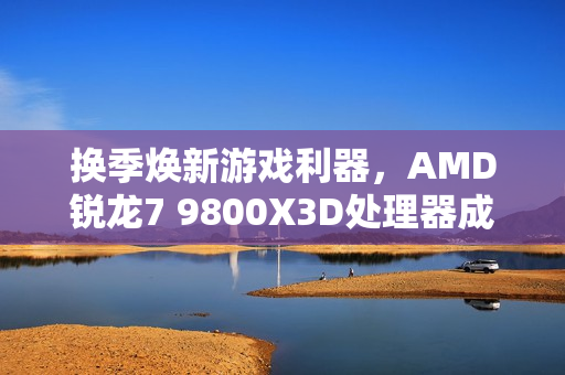 换季焕新游戏利器,AMD锐龙7 9800X3D处理器成为玩家首选必备之选 换季焕新游戏利器,AMD锐龙7 9800X3D处理器成为玩家首选必备之选