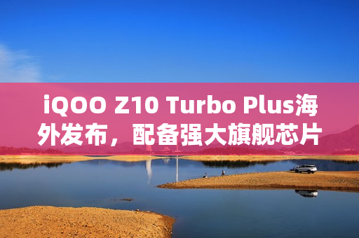 iQOO Z10 Turbo Plus海外发布，配备强大旗舰芯片与超长续航8000mAh电池