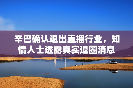 辛巴确认退出直播行业,知情人士透露真实退圈消息 辛巴确认退出直播行业,知情人士透露真实退圈消息