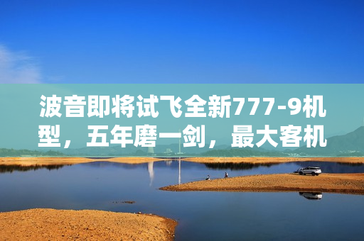波音即将试飞全新777-9机型，五年磨一剑，最大客机展翅高飞