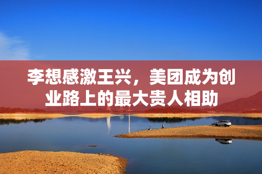 李想感激王兴,美团成为创业路上的最大贵人相助 李想感激王兴,美团成为创业路上的最大贵人相助