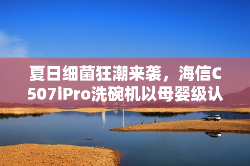夏日细菌狂潮来袭,海信C507iPro洗碗机以母婴级认证守护家庭健康防线 夏日细菌狂潮来袭,海信C507iPro洗碗机以母婴级认证守护家庭健康防线