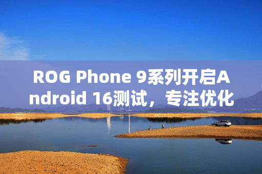 ROG Phone 9系列开启Android 16测试，专注优化游戏体验，提升畅玩体验