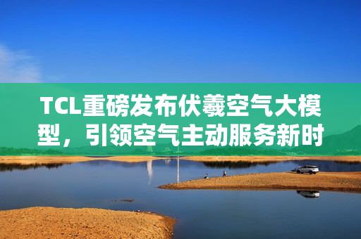 TCL重磅发布伏羲空气大模型，引领空气主动服务新时代！