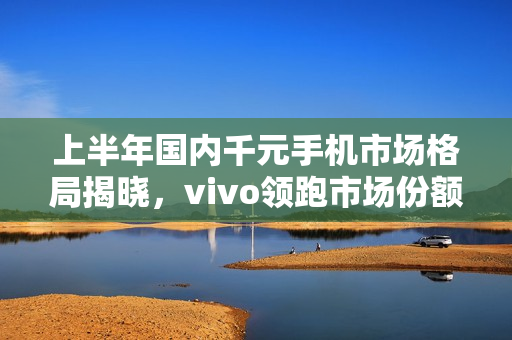 上半年国内千元手机市场格局揭晓，vivo领跑市场份额