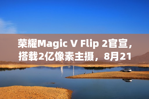 荣耀Magic V Flip 2官宣，搭载2亿像素主摄，8月21日晚全新上市