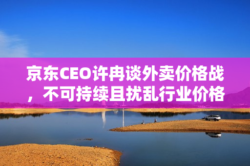 京东CEO许冉谈外卖价格战，不可持续且扰乱行业价格体系