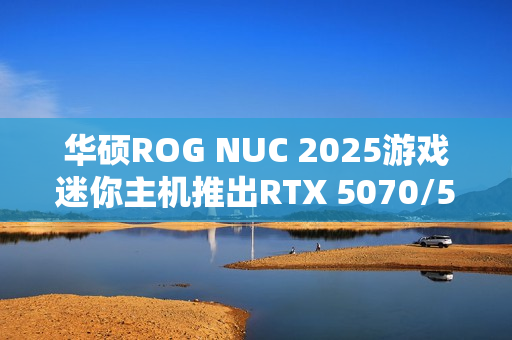 华硕ROG NUC 2025游戏迷你主机推出RTX 5070/5060版本，定价分别为16999元和11999元！