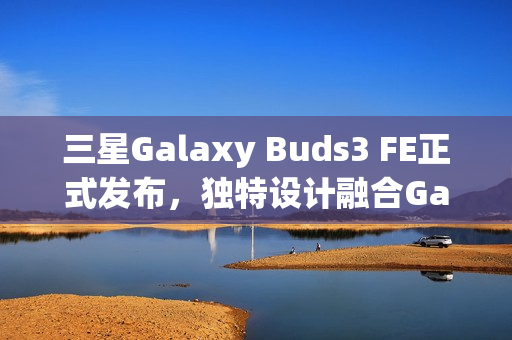 三星Galaxy Buds3 FE正式发布，独特设计融合Galaxy AI，音质升级体验新高度