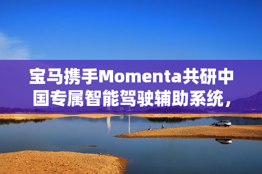 宝马携手Momenta共研中国专属智能驾驶辅助系统，进军智能驾驶体验第一梯队