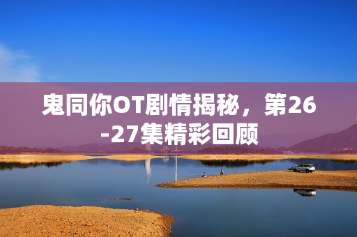 鬼同你OT剧情揭秘，第26-27集精彩回顾