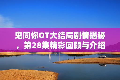 鬼同你OT大结局剧情揭秘，第28集精彩回顾与介绍