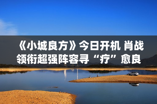 《小城良方》今日开机 肖战领衔超强阵容寻“疗”愈良方(《小城良方》今天节目表)
