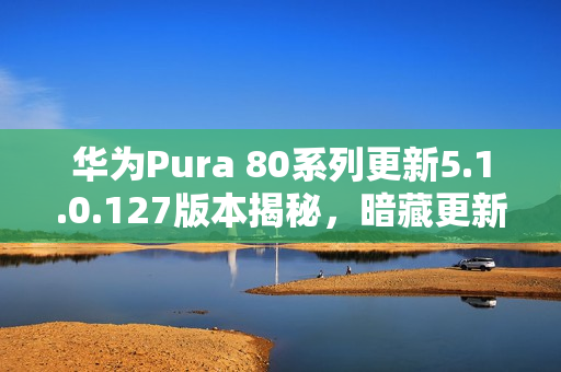 华为Pura 80系列更新5.1.0.127版本揭秘,暗藏更新彩蛋,新功能抢先看 华为Pura 80系列更新5.1.0.127版本揭秘,暗藏更新彩蛋,新功能抢先看