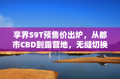 享界S9T预售价出炉，从都市CBD到露营地，无缝切换体验开启，仅需32.8万起