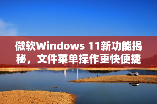 微软Windows 11新功能揭秘，文件菜单操作更快便捷！