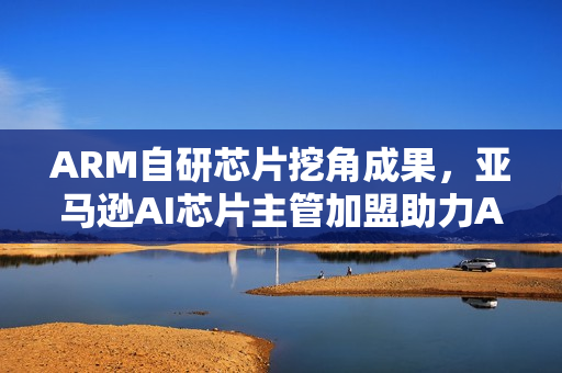 ARM自研芯片挖角成果,亚马逊AI芯片主管加盟助力ARM发展 ARM自研芯片挖角成果,亚马逊AI芯片主管加盟助力ARM发展