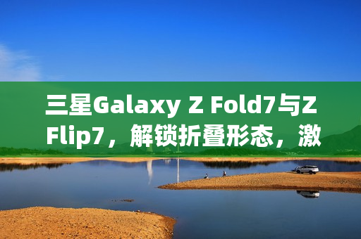 三星Galaxy Z Fold7与Z Flip7，解锁折叠形态，激发AI想象力新动能