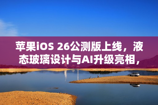 苹果iOS 26公测版上线，液态玻璃设计与AI升级亮相，三款老机型除外的新功能体验