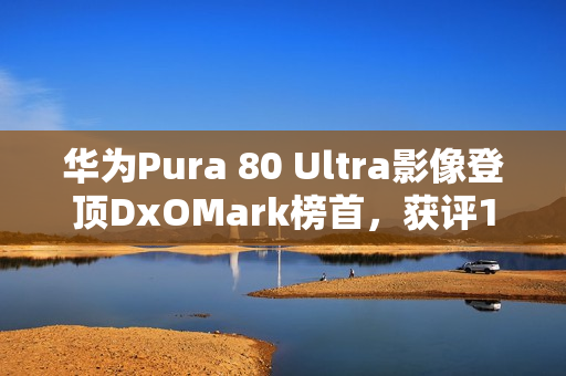 华为Pura 80 Ultra影像登顶DxOMark榜首，获评175分