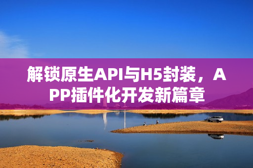 解锁原生API与H5封装，APP插件化开发新篇章