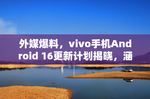 外媒爆料，vivo手机Android 16更新计划揭晓，涵盖多款机型