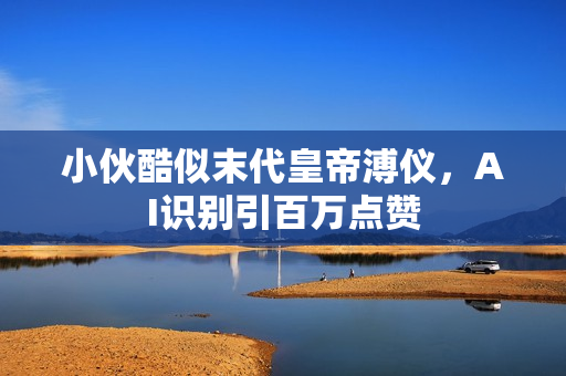 小伙酷似末代皇帝溥仪，AI识别引百万点赞