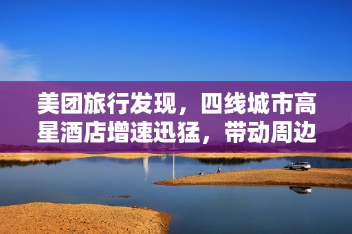美团旅行发现，四线城市高星酒店增速迅猛，带动周边两小时交通圈旅游热潮