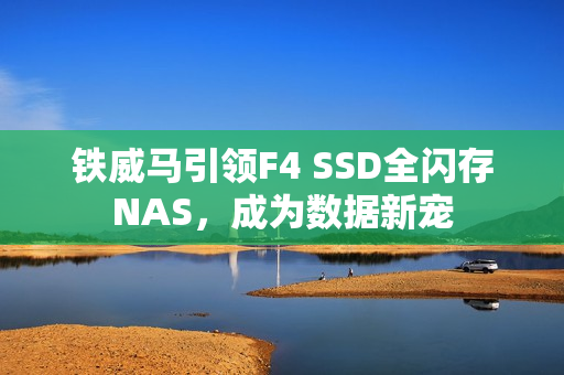 铁威马引领F4 SSD全闪存NAS,成为数据新宠 铁威马引领F4 SSD全闪存NAS,成为数据新宠
