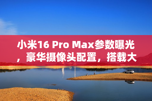 小米16 Pro Max参数曝光，豪华摄像头配置，搭载大底主摄与潜望长焦镜头