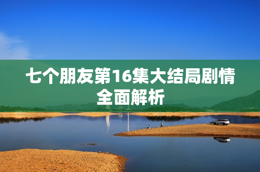 七个朋友第16集大结局剧情全面解析