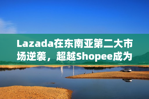 Lazada在东南亚第二大市场逆袭，超越Shopee成为最受消费者喜爱品牌