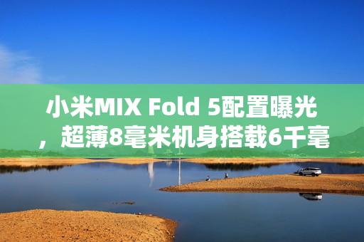 小米MIX Fold 5配置曝光，超薄8毫米机身搭载6千毫安电池